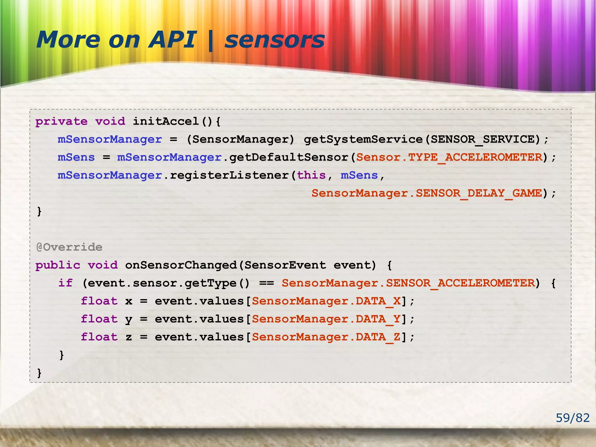 59/82
More on API | sensors
private void initAccel(){
mSensorManager = (SensorManager) getSystemService(SENSOR_SERVICE);
mSens = mSensorManager.getDefaultSensor(Sensor.TYPE_ACCELEROMETER);
mSensorManager.registerListener(this, mSens,
SensorManager.SENSOR_DELAY_GAME);
}
@Override
public void onSensorChanged(SensorEvent event) {
if (event.sensor.getType() == SensorManager.SENSOR_ACCELEROMETER) {
float x = event.values[SensorManager.DATA_X];
float y = event.values[SensorManager.DATA_Y];
float z = event.values[SensorManager.DATA_Z];
}
}
 