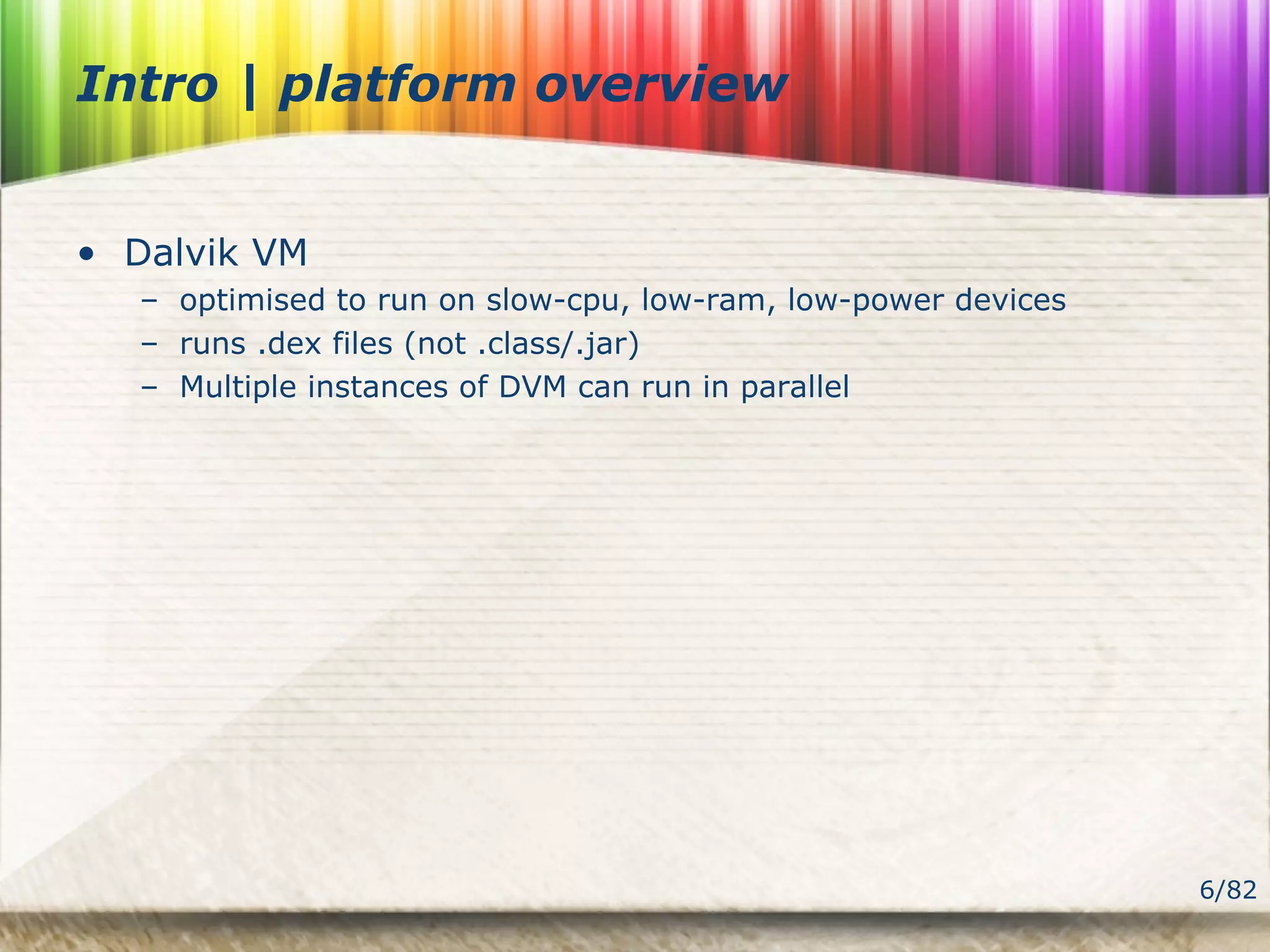 6/82
Intro | platform overview
• Dalvik VM
– optimised to run on slow-cpu, low-ram, low-power devices
– runs .dex files (not .class/.jar)
– Multiple instances of DVM can run in parallel
 