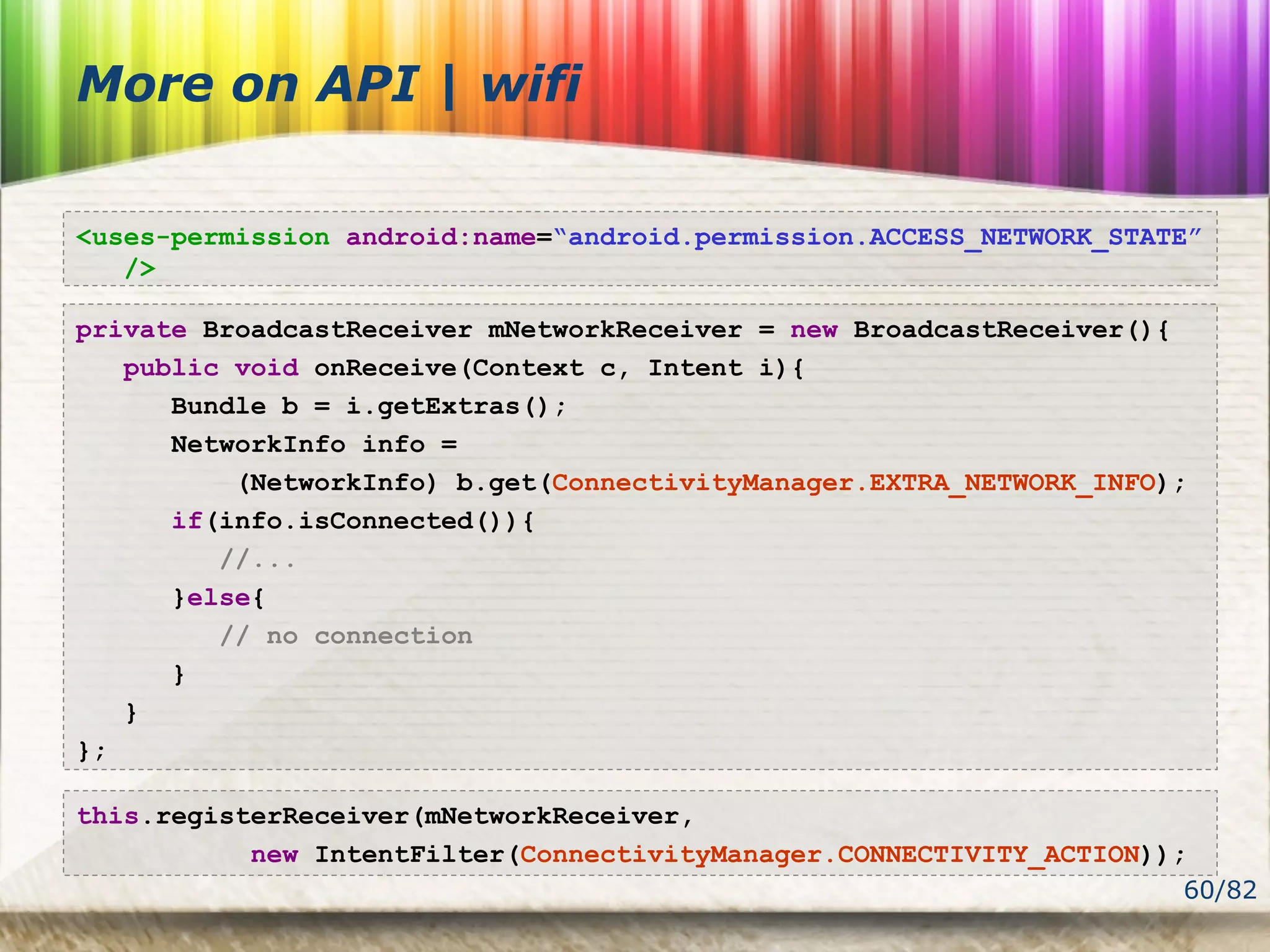 60/82
More on API | wifi
<uses-permission android:name=“android.permission.ACCESS_NETWORK_STATE”
/>
private BroadcastReceiver mNetworkReceiver = new BroadcastReceiver(){
public void onReceive(Context c, Intent i){
Bundle b = i.getExtras();
NetworkInfo info =
(NetworkInfo) b.get(ConnectivityManager.EXTRA_NETWORK_INFO);
if(info.isConnected()){
//...
}else{
// no connection
}
}
};
this.registerReceiver(mNetworkReceiver,
new IntentFilter(ConnectivityManager.CONNECTIVITY_ACTION));
 