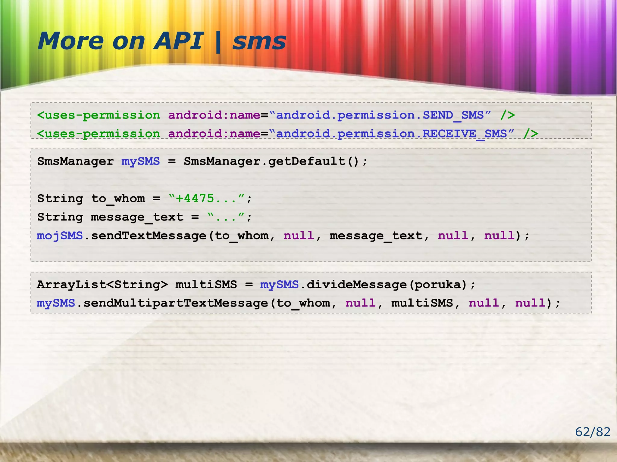 62/82
More on API | sms
SmsManager mySMS = SmsManager.getDefault();
String to_whom = “+4475...”;
String message_text = “...”;
mojSMS.sendTextMessage(to_whom, null, message_text, null, null);
<uses-permission android:name=“android.permission.SEND_SMS” />
<uses-permission android:name=“android.permission.RECEIVE_SMS” />
ArrayList<String> multiSMS = mySMS.divideMessage(poruka);
mySMS.sendMultipartTextMessage(to_whom, null, multiSMS, null, null);
 