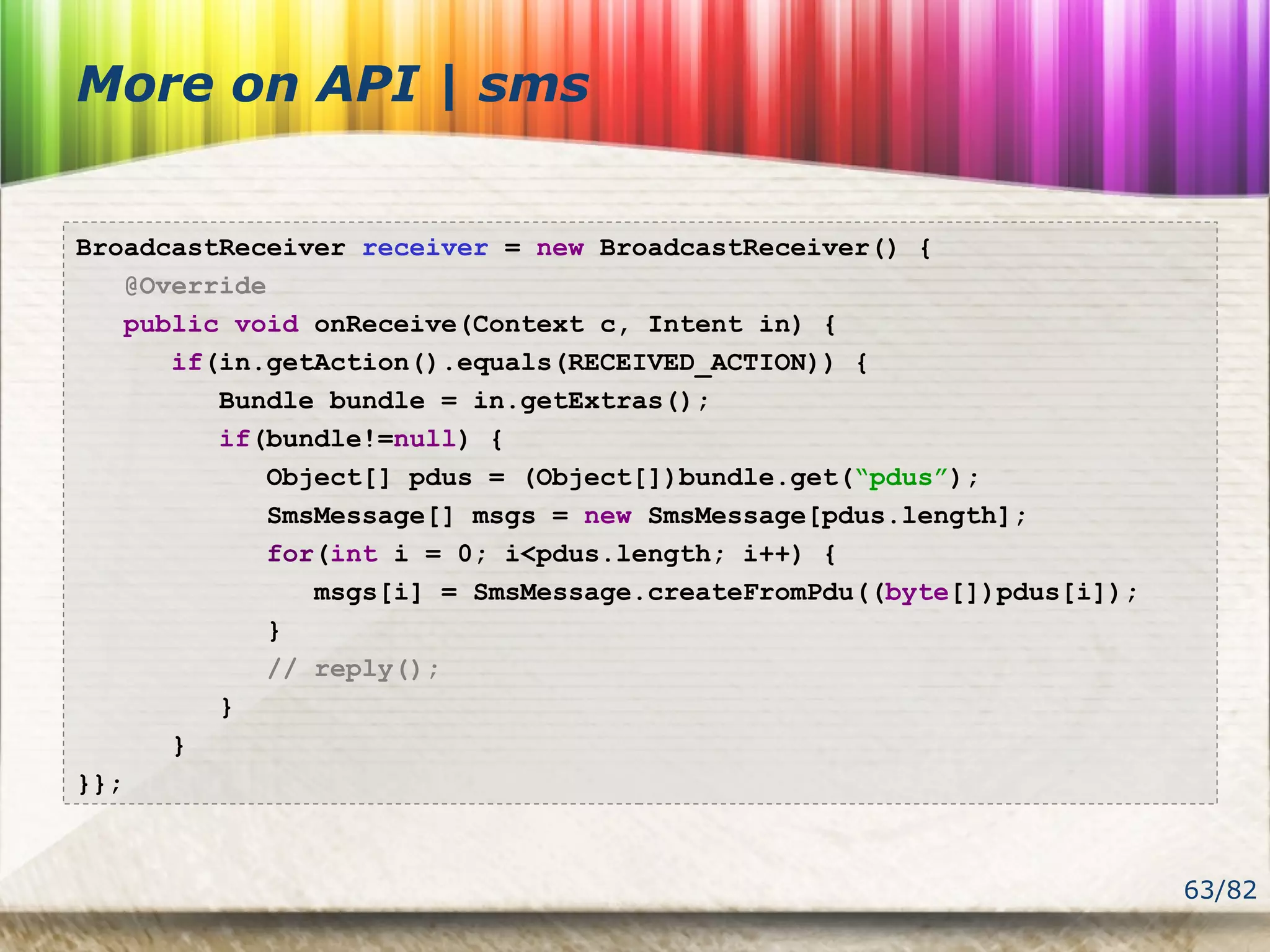 63/82
More on API | sms
BroadcastReceiver receiver = new BroadcastReceiver() {
@Override
public void onReceive(Context c, Intent in) {
if(in.getAction().equals(RECEIVED_ACTION)) {
Bundle bundle = in.getExtras();
if(bundle!=null) {
Object[] pdus = (Object[])bundle.get(“pdus”);
SmsMessage[] msgs = new SmsMessage[pdus.length];
for(int i = 0; i<pdus.length; i++) {
msgs[i] = SmsMessage.createFromPdu((byte[])pdus[i]);
}
// reply();
}
}
}};
 