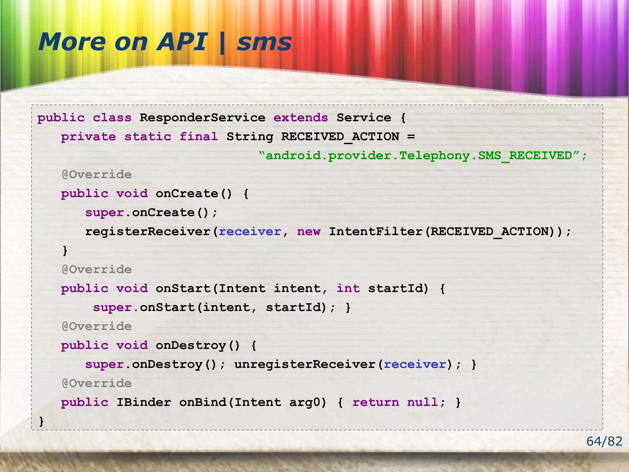 64/82
More on API | sms
public class ResponderService extends Service {
private static final String RECEIVED_ACTION =
“android.provider.Telephony.SMS_RECEIVED”;
@Override
public void onCreate() {
super.onCreate();
registerReceiver(receiver, new IntentFilter(RECEIVED_ACTION));
}
@Override
public void onStart(Intent intent, int startId) {
super.onStart(intent, startId); }
@Override
public void onDestroy() {
super.onDestroy(); unregisterReceiver(receiver); }
@Override
public IBinder onBind(Intent arg0) { return null; }
}
 