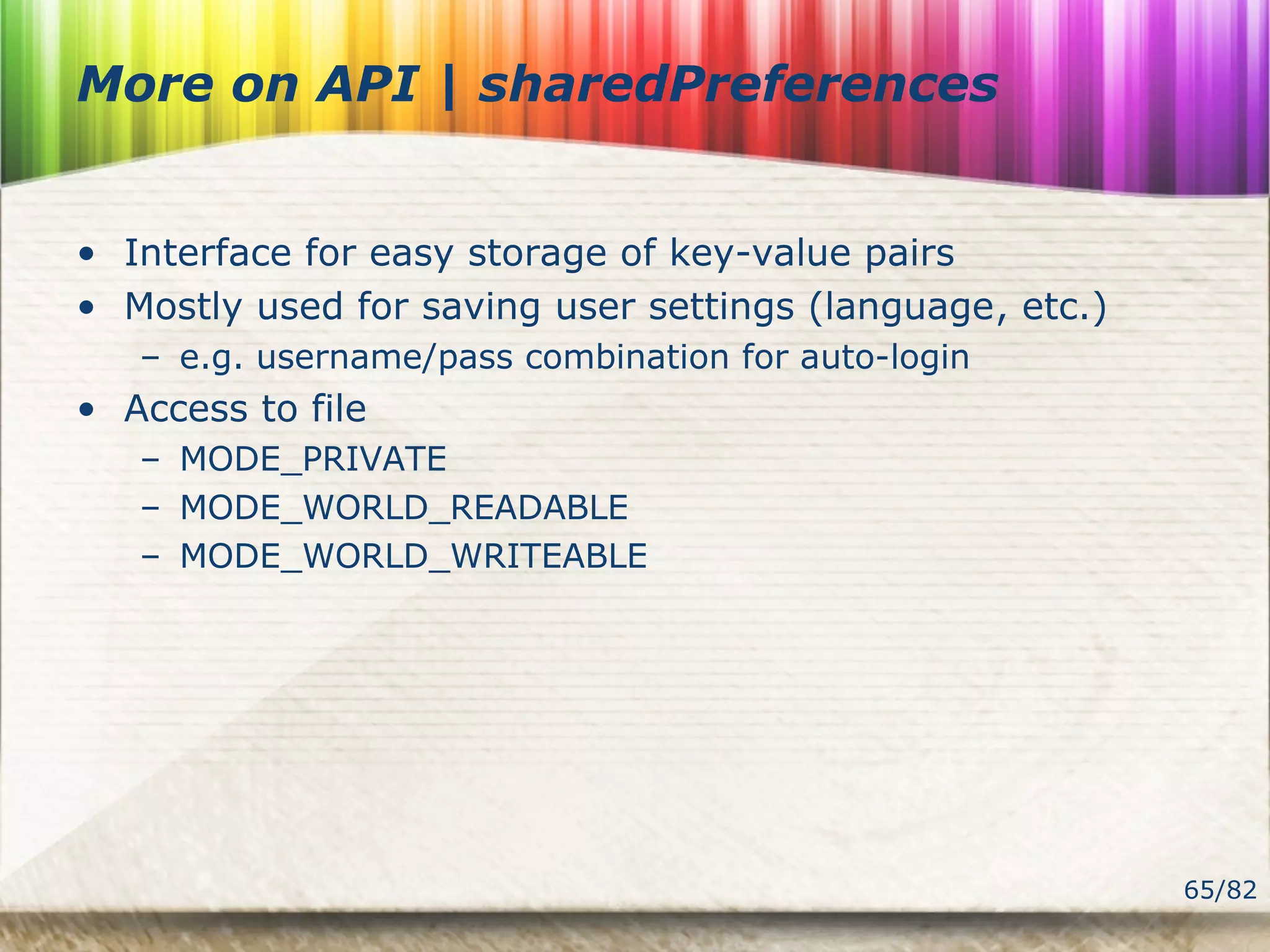 65/82
More on API | sharedPreferences
• Interface for easy storage of key-value pairs
• Mostly used for saving user settings (language, etc.)
– e.g. username/pass combination for auto-login
• Access to file
– MODE_PRIVATE
– MODE_WORLD_READABLE
– MODE_WORLD_WRITEABLE
 