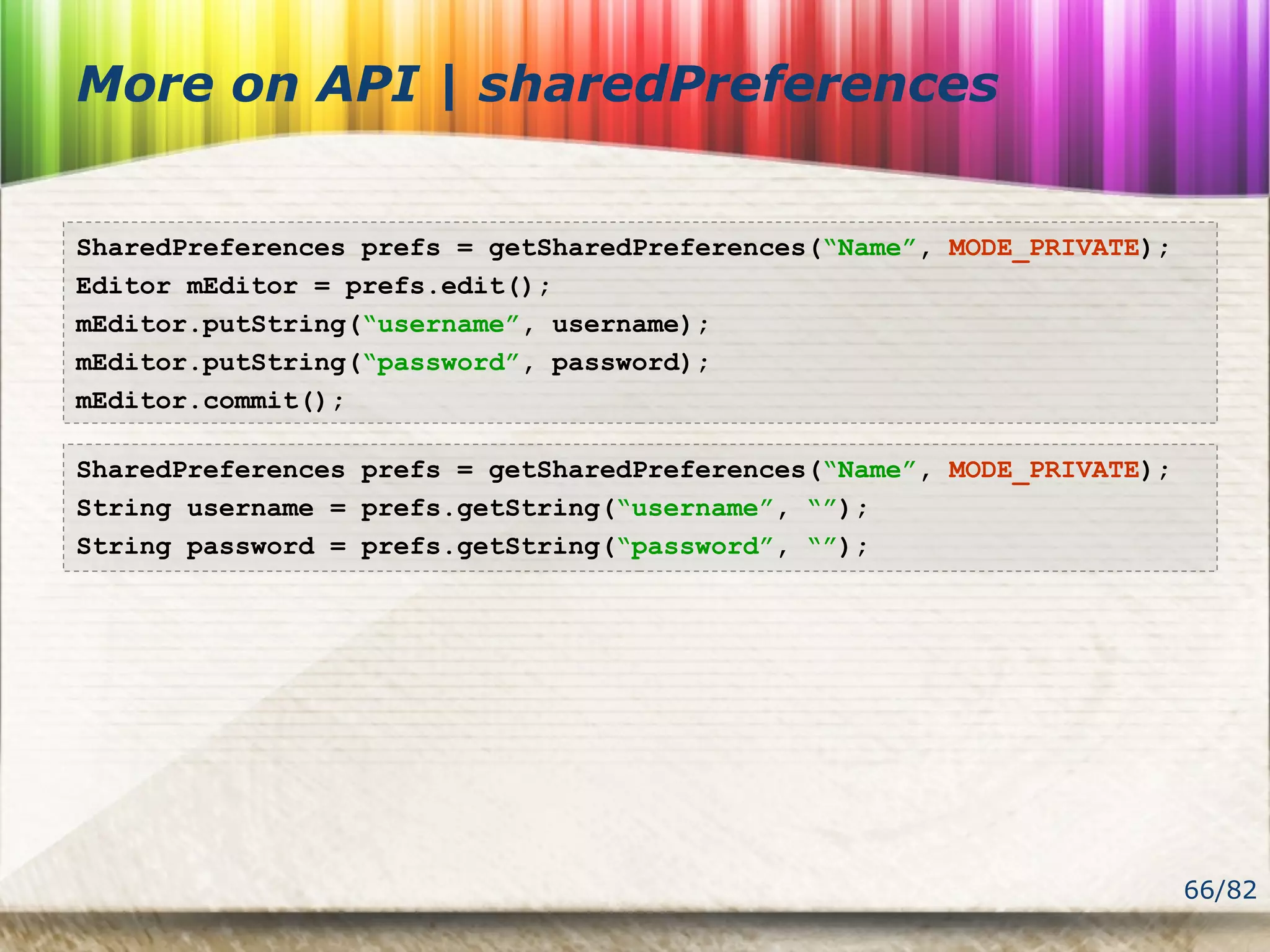 66/82
More on API | sharedPreferences
SharedPreferences prefs = getSharedPreferences(“Name”, MODE_PRIVATE);
Editor mEditor = prefs.edit();
mEditor.putString(“username”, username);
mEditor.putString(“password”, password);
mEditor.commit();
SharedPreferences prefs = getSharedPreferences(“Name”, MODE_PRIVATE);
String username = prefs.getString(“username”, “”);
String password = prefs.getString(“password”, “”);
 