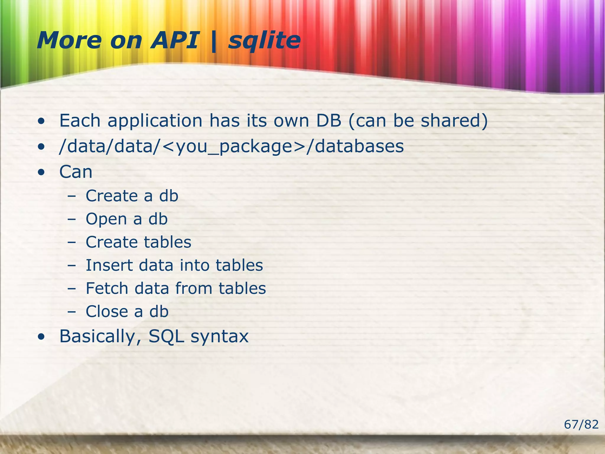 67/82
More on API | sqlite
• Each application has its own DB (can be shared)
• /data/data/<you_package>/databases
• Can
– Create a db
– Open a db
– Create tables
– Insert data into tables
– Fetch data from tables
– Close a db
• Basically, SQL syntax
 