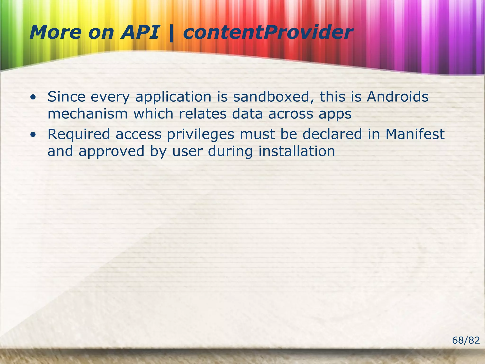 68/82
More on API | contentProvider
• Since every application is sandboxed, this is Androids
mechanism which relates data across apps
• Required access privileges must be declared in Manifest
and approved by user during installation
 