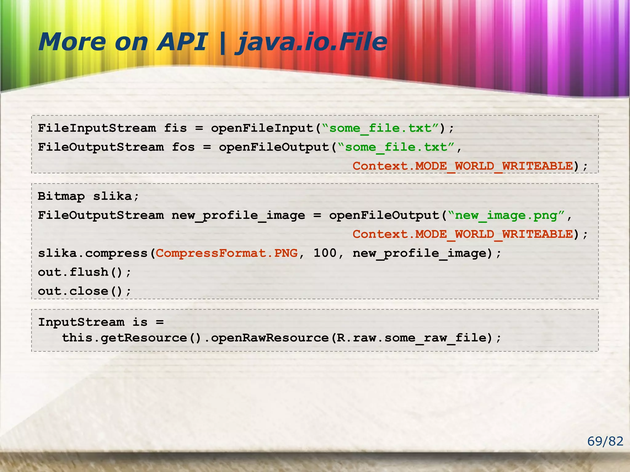 69/82
More on API | java.io.File
FileInputStream fis = openFileInput(“some_file.txt”);
FileOutputStream fos = openFileOutput(“some_file.txt”,
Context.MODE_WORLD_WRITEABLE);
Bitmap slika;
FileOutputStream new_profile_image = openFileOutput(“new_image.png”,
Context.MODE_WORLD_WRITEABLE);
slika.compress(CompressFormat.PNG, 100, new_profile_image);
out.flush();
out.close();
InputStream is =
this.getResource().openRawResource(R.raw.some_raw_file);
 