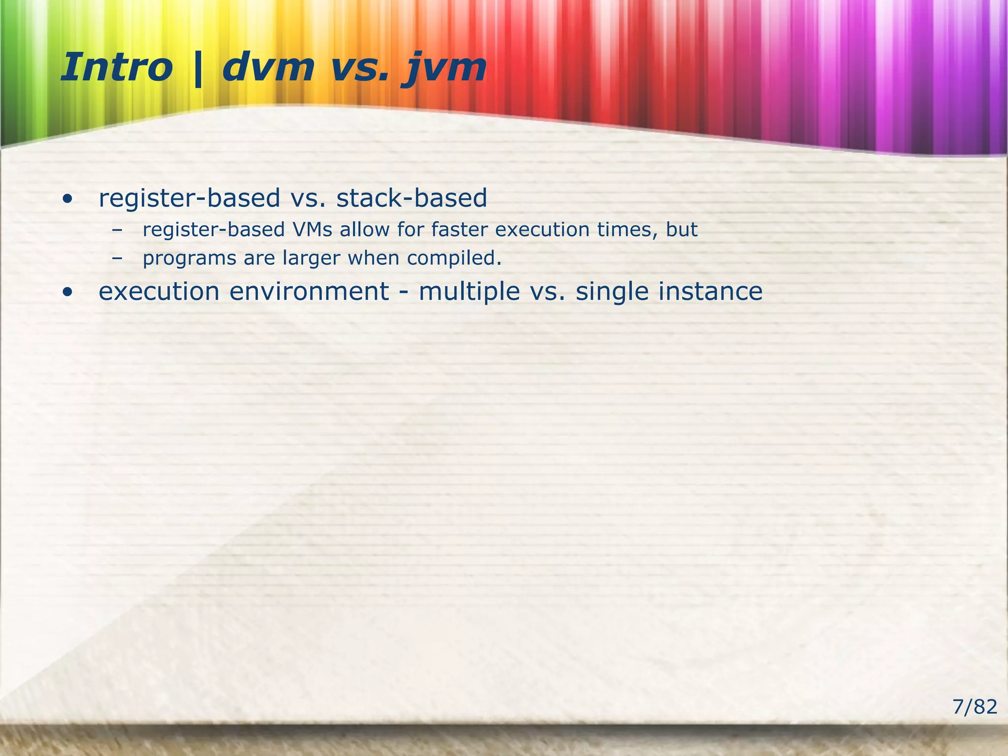 7/82
Intro | dvm vs. jvm
• register-based vs. stack-based
– register-based VMs allow for faster execution times, but
– programs are larger when compiled.
• execution environment - multiple vs. single instance
 