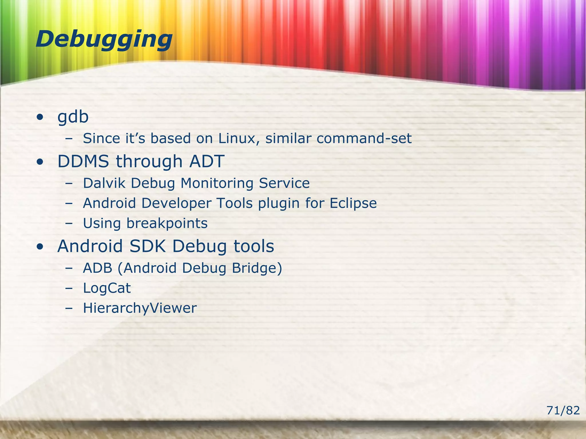 71/82
Debugging
• gdb
– Since it’s based on Linux, similar command-set
• DDMS through ADT
– Dalvik Debug Monitoring Service
– Android Developer Tools plugin for Eclipse
– Using breakpoints
• Android SDK Debug tools
– ADB (Android Debug Bridge)
– LogCat
– HierarchyViewer
 