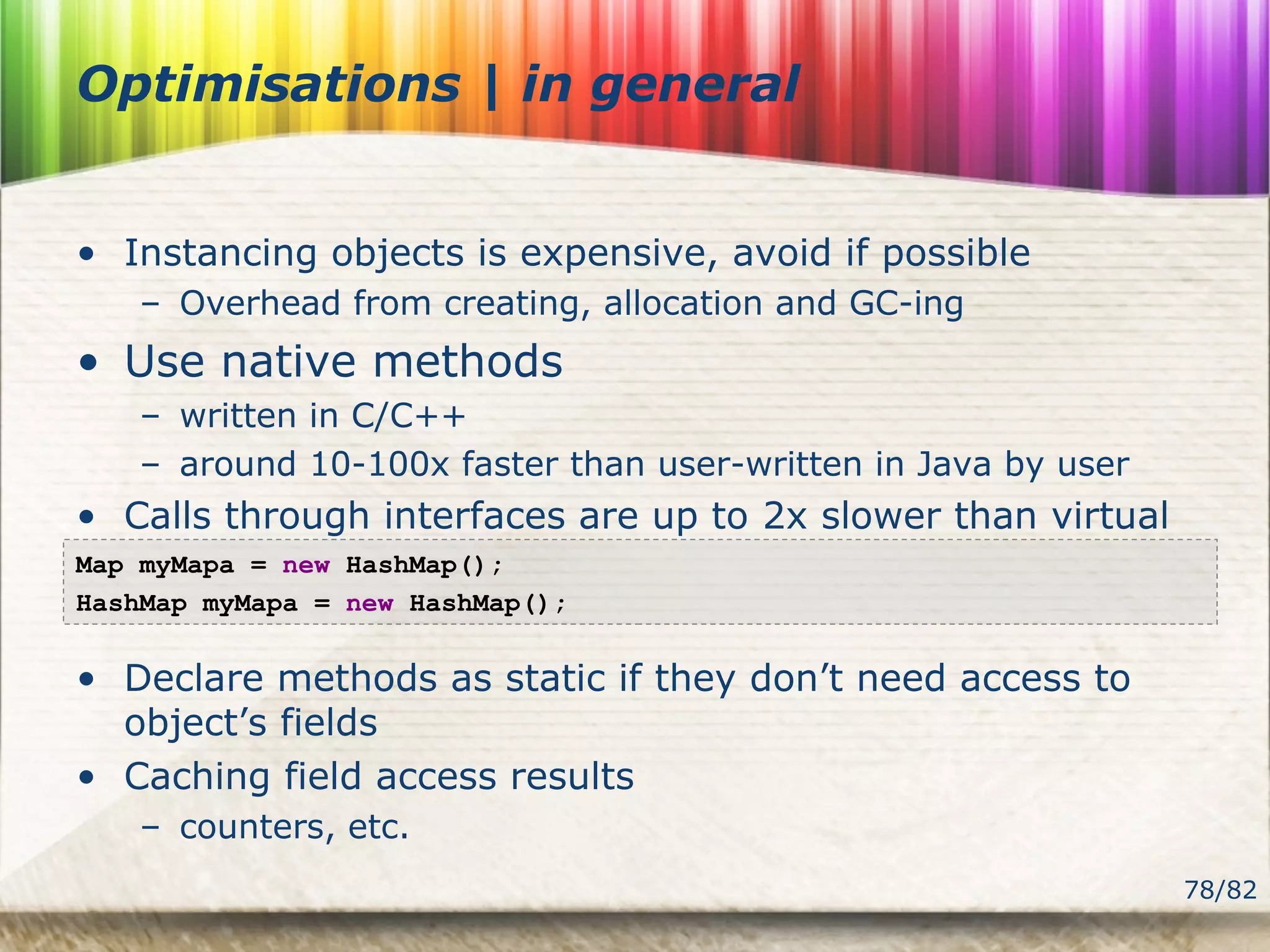 78/82
Optimisations | in general
• Instancing objects is expensive, avoid if possible
– Overhead from creating, allocation and GC-ing
• Use native methods
– written in C/C++
– around 10-100x faster than user-written in Java by user
• Calls through interfaces are up to 2x slower than virtual
• Declare methods as static if they don’t need access to
object’s fields
• Caching field access results
– counters, etc.
Map myMapa = new HashMap();
HashMap myMapa = new HashMap();
 