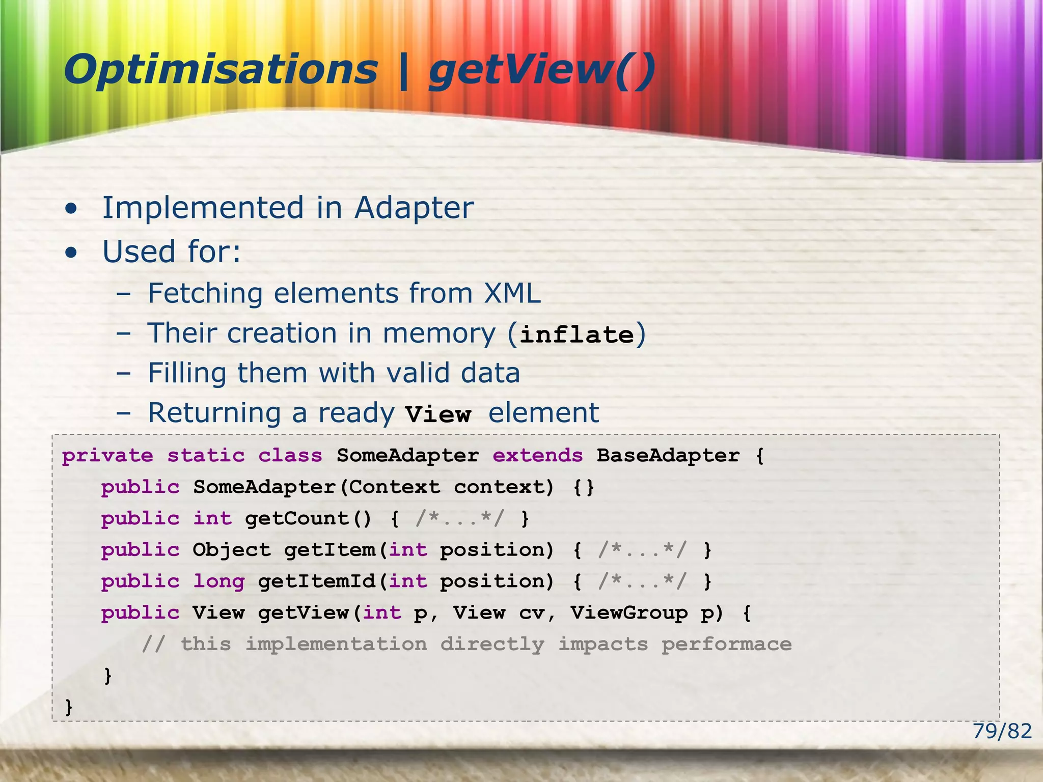 79/82
Optimisations | getView()
• Implemented in Adapter
• Used for:
– Fetching elements from XML
– Their creation in memory (inflate)
– Filling them with valid data
– Returning a ready View element
private static class SomeAdapter extends BaseAdapter {
public SomeAdapter(Context context) {}
public int getCount() { /*...*/ }
public Object getItem(int position) { /*...*/ }
public long getItemId(int position) { /*...*/ }
public View getView(int p, View cv, ViewGroup p) {
// this implementation directly impacts performace
}
}
 