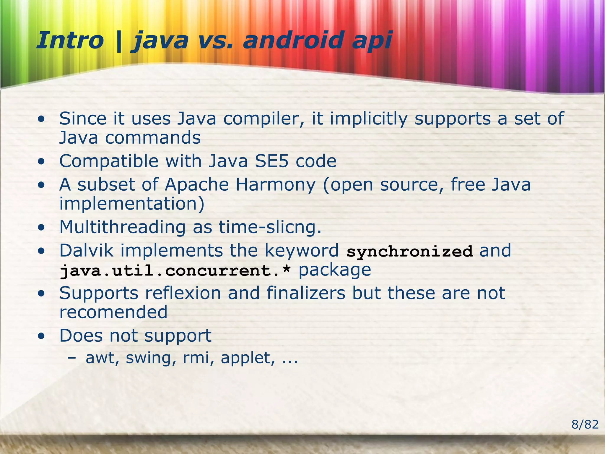 8/82
Intro | java vs. android api
• Since it uses Java compiler, it implicitly supports a set of
Java commands
• Compatible with Java SE5 code
• A subset of Apache Harmony (open source, free Java
implementation)
• Multithreading as time-slicng.
• Dalvik implements the keyword synchronized and
java.util.concurrent.* package
• Supports reflexion and finalizers but these are not
recomended
• Does not support
– awt, swing, rmi, applet, ...
 