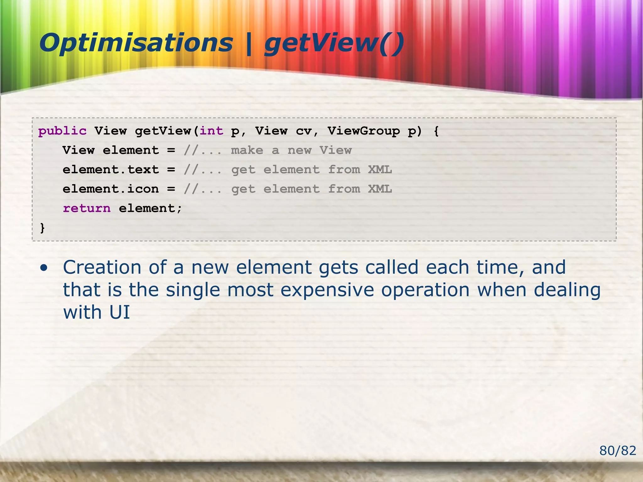 80/82
Optimisations | getView()
public View getView(int p, View cv, ViewGroup p) {
View element = //... make a new View
element.text = //... get element from XML
element.icon = //... get element from XML
return element;
}
• Creation of a new element gets called each time, and
that is the single most expensive operation when dealing
with UI
 
