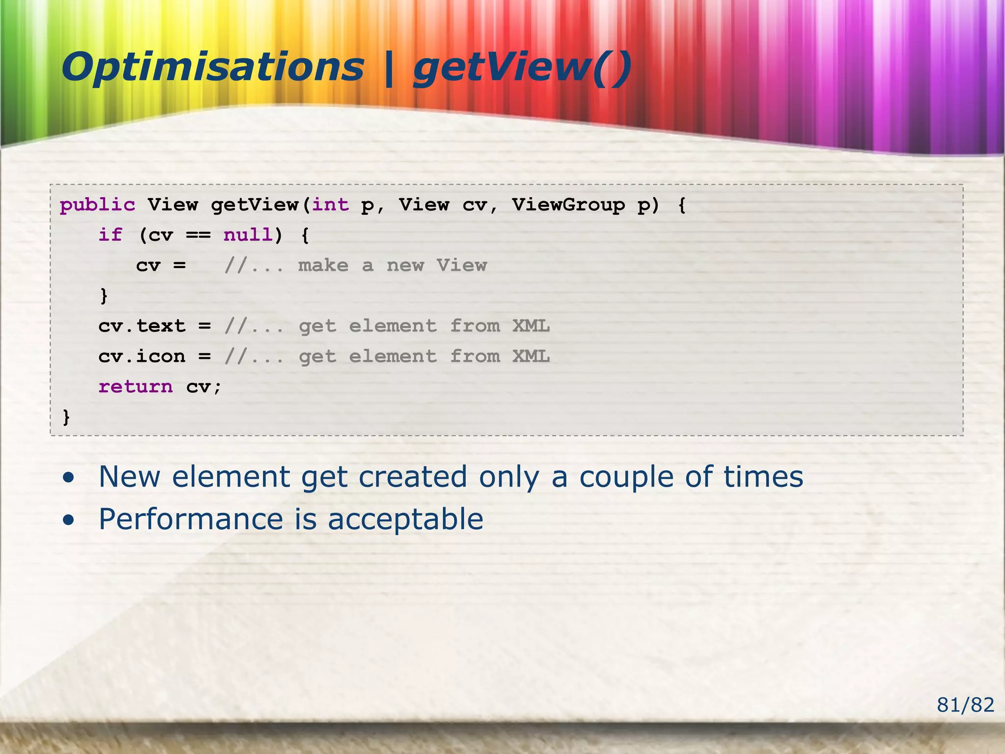 81/82
Optimisations | getView()
public View getView(int p, View cv, ViewGroup p) {
if (cv == null) {
cv = //... make a new View
}
cv.text = //... get element from XML
cv.icon = //... get element from XML
return cv;
}
• New element get created only a couple of times
• Performance is acceptable
 