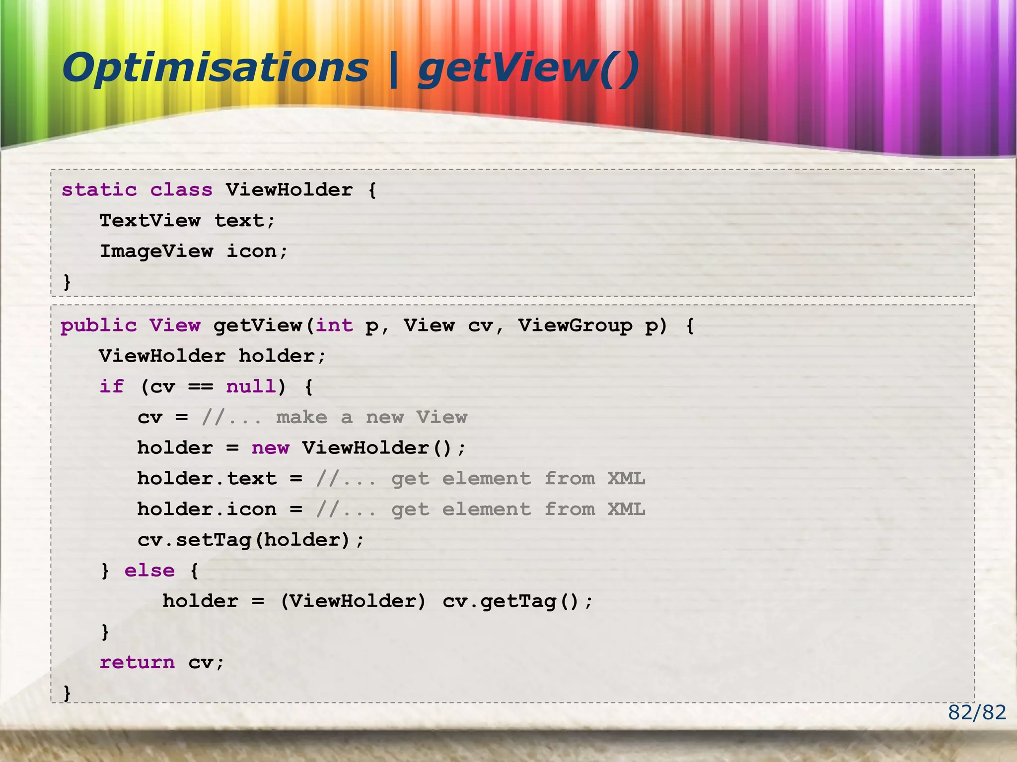 82/82
Optimisations | getView()
static class ViewHolder {
TextView text;
ImageView icon;
}
public View getView(int p, View cv, ViewGroup p) {
ViewHolder holder;
if (cv == null) {
cv = //... make a new View
holder = new ViewHolder();
holder.text = //... get element from XML
holder.icon = //... get element from XML
cv.setTag(holder);
} else {
holder = (ViewHolder) cv.getTag();
}
return cv;
}
 