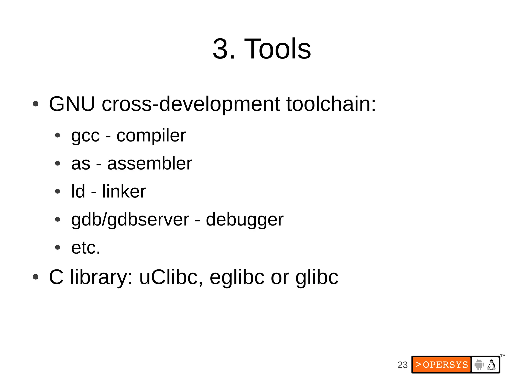 3. Tools
●   GNU cross-development toolchain:
    ●   gcc - compiler
    ●   as - assembler
    ●   ld - linker
    ●   gdb/gdbserver - debugger
    ●   etc.
●   C library: uClibc, eglibc or glibc


                                         23
 