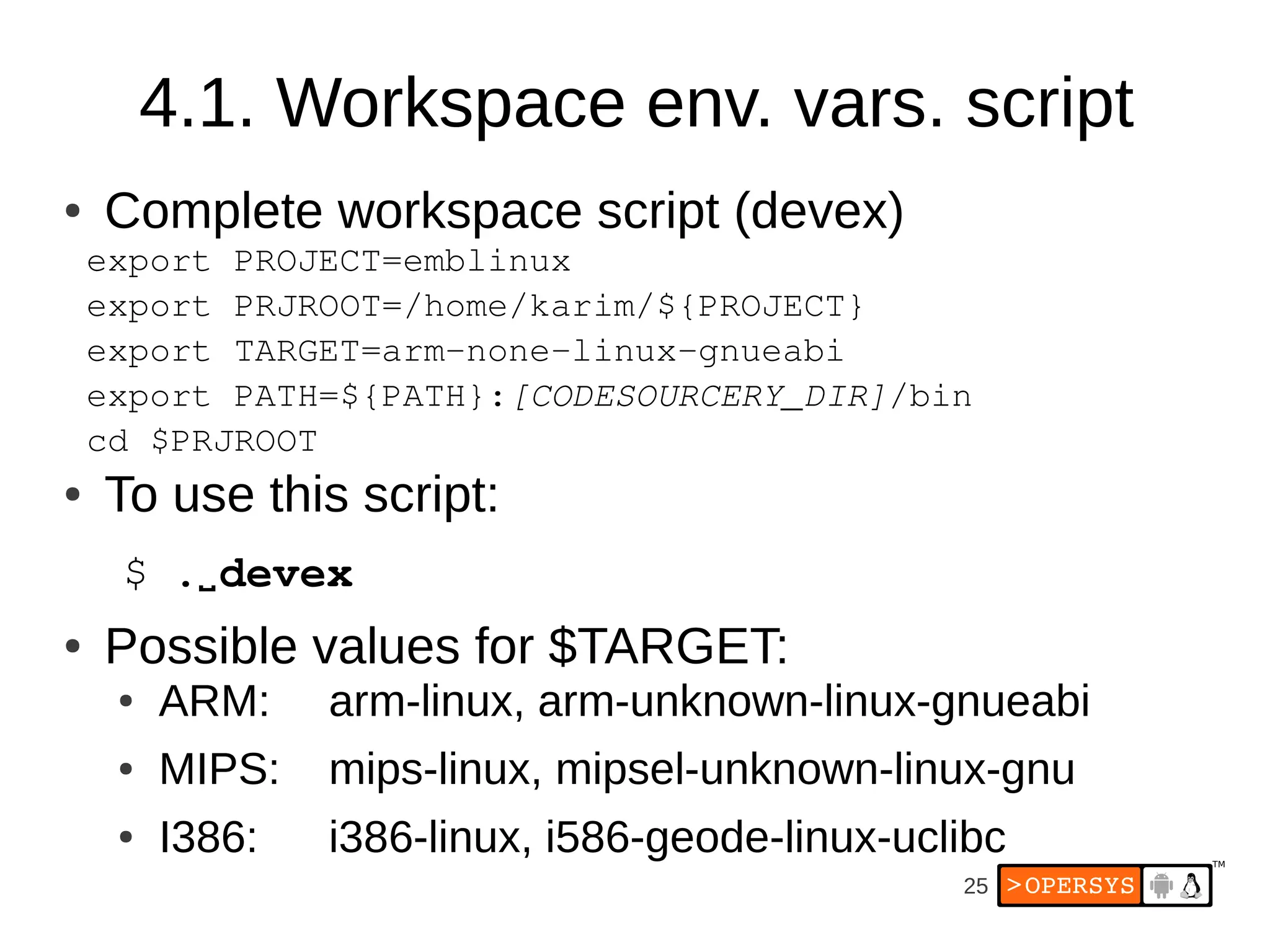 4.1. Workspace env. vars. script
●   Complete workspace script (devex)
    export PROJECT=emblinux
    export PRJROOT=/home/karim/${PROJECT}
    export TARGET=arm­none­linux­gnueabi
    export PATH=${PATH}:[CODESOURCERY_DIR]/bin
    cd $PRJROOT
●   To use this script:
     $ .⌴ devex
●   Possible values for $TARGET:
     ●   ARM:    arm-linux, arm-unknown-linux-gnueabi
     ●   MIPS:   mips-linux, mipsel-unknown-linux-gnu
     ●   I386:   i386-linux, i586-geode-linux-uclibc
                                                 25
 