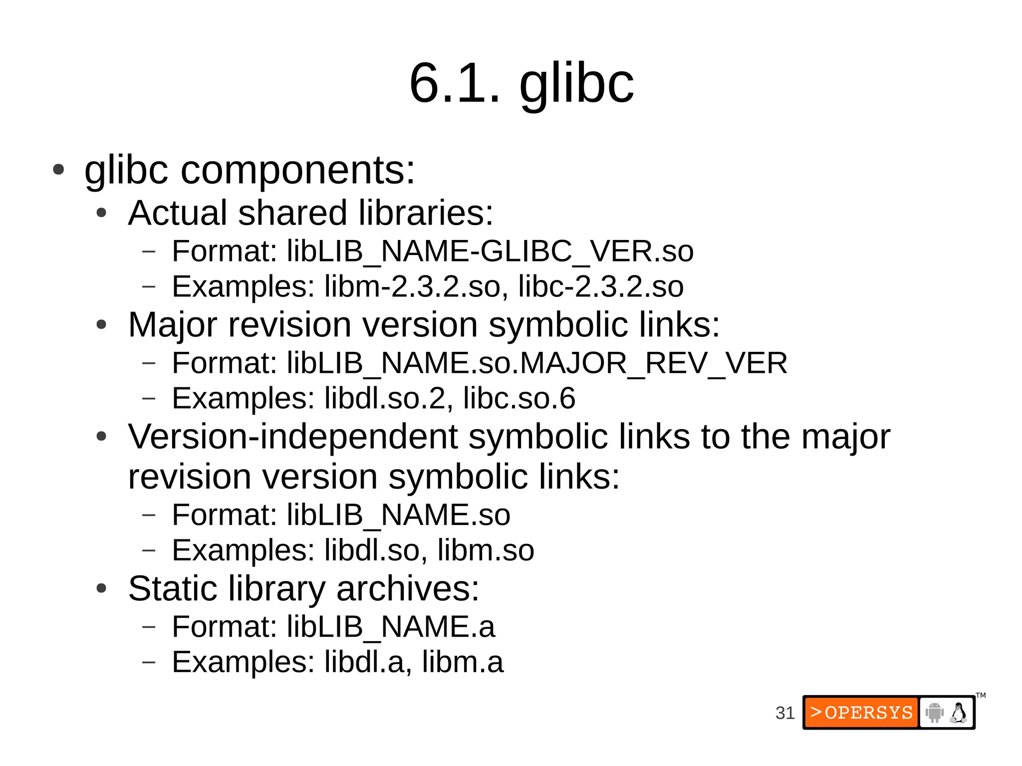 6.1. glibc
●   glibc components:
    ●   Actual shared libraries:
        –   Format: libLIB_NAME-GLIBC_VER.so
        –   Examples: libm-2.3.2.so, libc-2.3.2.so
    ●   Major revision version symbolic links:
        –   Format: libLIB_NAME.so.MAJOR_REV_VER
        –   Examples: libdl.so.2, libc.so.6
    ●   Version-independent symbolic links to the major
        revision version symbolic links:
        –   Format: libLIB_NAME.so
        –   Examples: libdl.so, libm.so
    ●   Static library archives:
        –   Format: libLIB_NAME.a
        –   Examples: libdl.a, libm.a
                                                     31
 