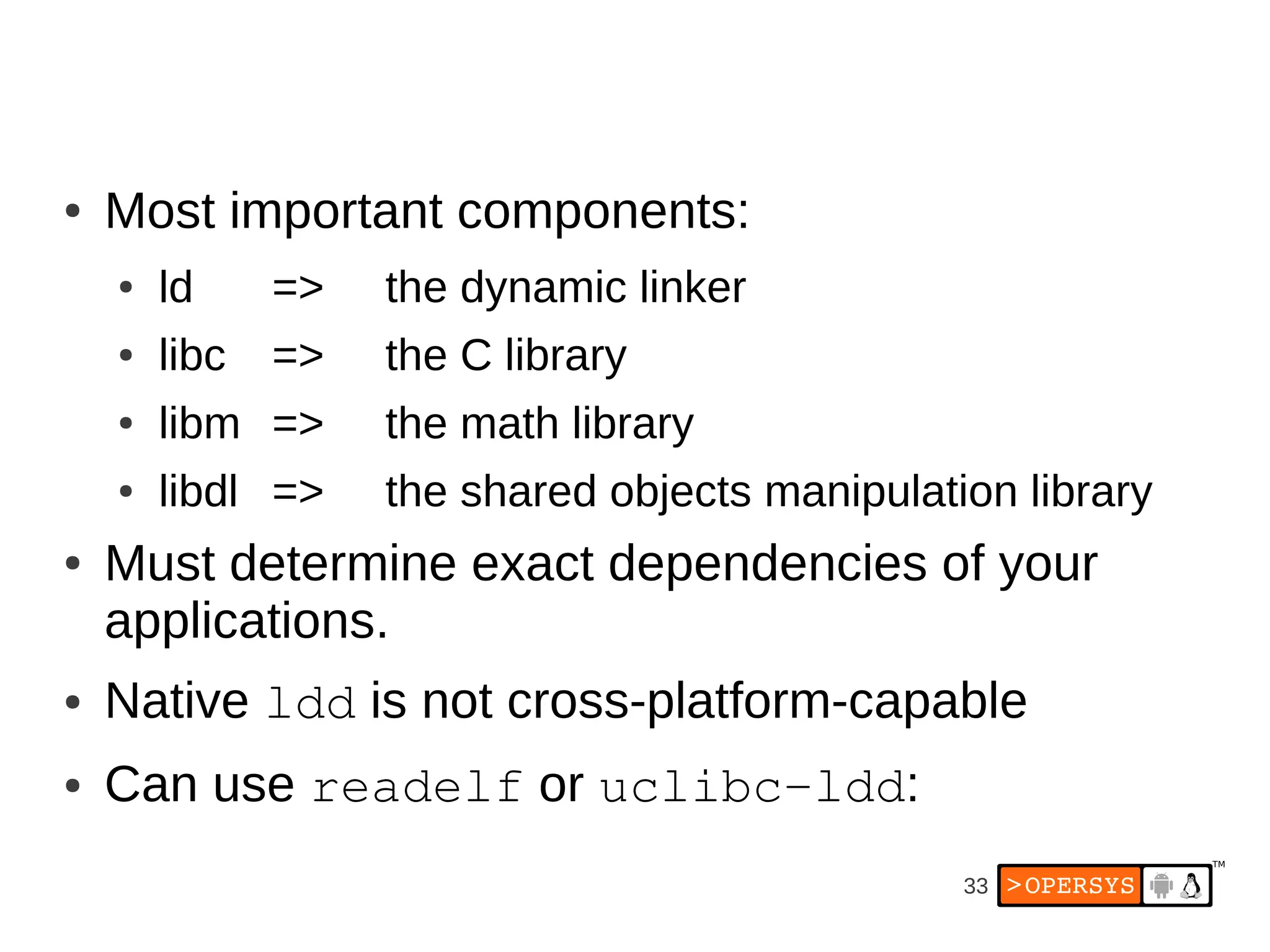 ●   Most important components:
    ●   ld     =>   the dynamic linker
    ●   libc   =>   the C library
    ●   libm =>     the math library
    ●   libdl =>    the shared objects manipulation library
●   Must determine exact dependencies of your
    applications.
●   Native ldd is not cross-platform-capable
●   Can use readelf or uclibc­ldd:
                                                 33
 