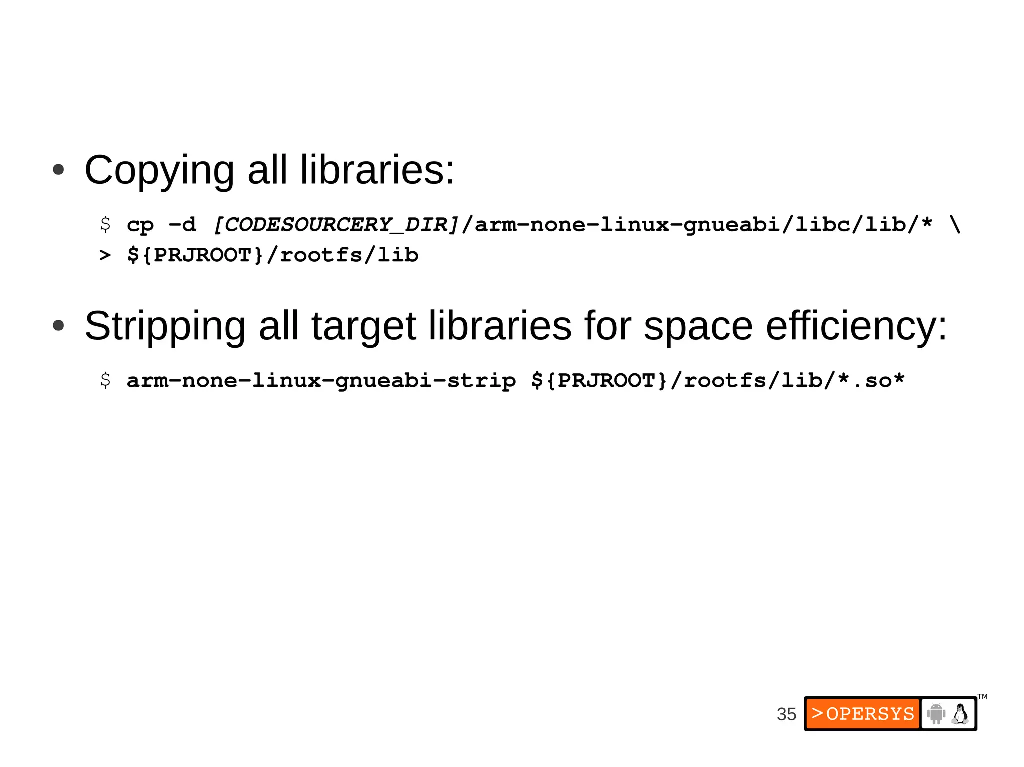 ●   Copying all libraries:
    $ cp ­d [CODESOURCERY_DIR]/arm­none­linux­gnueabi/libc/lib/* 
    > ${PRJROOT}/rootfs/lib

●   Stripping all target libraries for space efficiency:
    $ arm­none­linux­gnueabi­strip ${PRJROOT}/rootfs/lib/*.so*




                                                    35
 