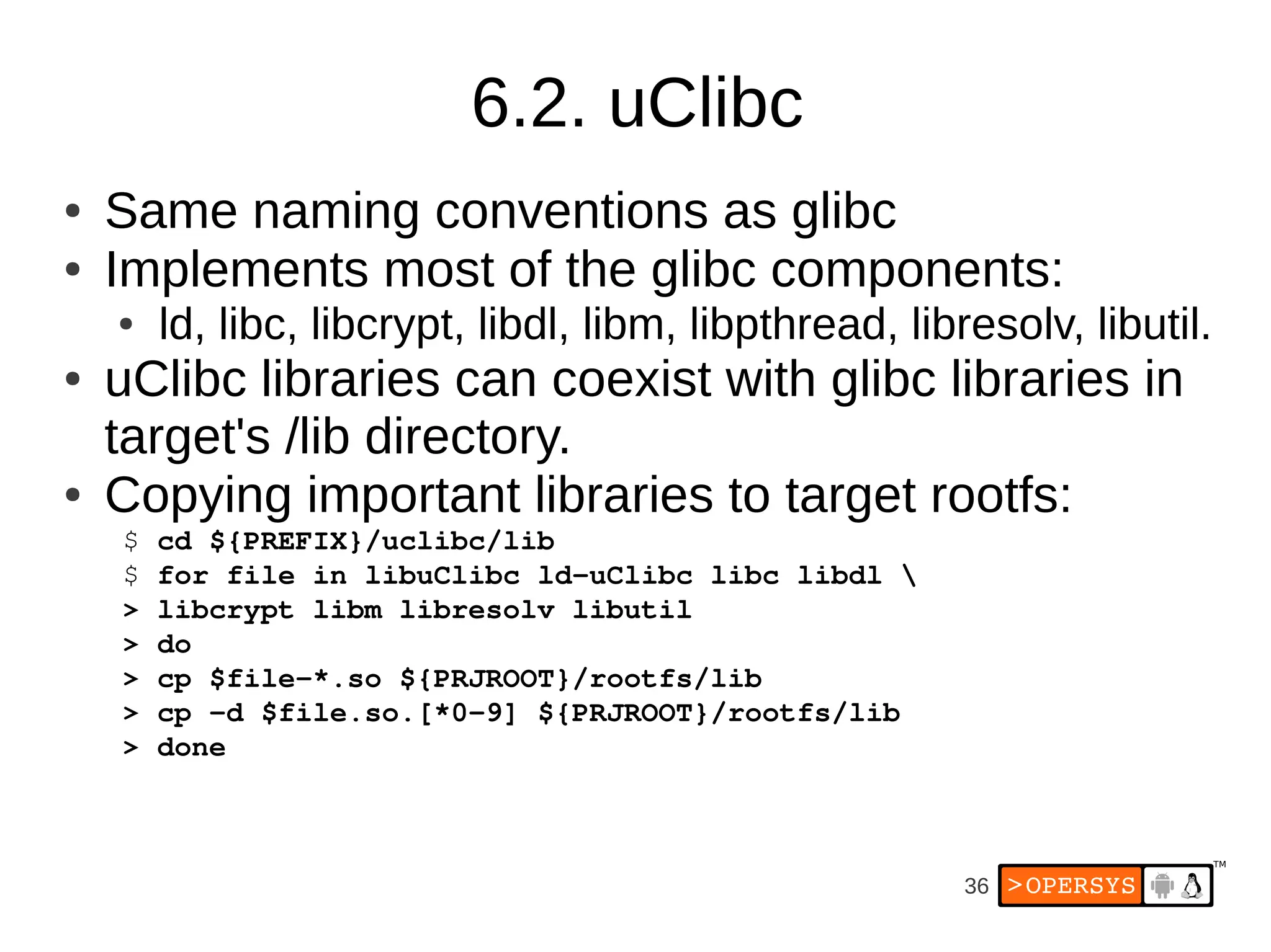 6.2. uClibc
●   Same naming conventions as glibc
●   Implements most of the glibc components:
    ●   ld, libc, libcrypt, libdl, libm, libpthread, libresolv, libutil.
●   uClibc libraries can coexist with glibc libraries in
    target's /lib directory.
●   Copying important libraries to target rootfs:
    $ cd ${PREFIX}/uclibc/lib
    $ for file in libuClibc ld­uClibc libc libdl 
    > libcrypt libm libresolv libutil
    > do
    > cp $file­*.so ${PRJROOT}/rootfs/lib
    > cp ­d $file.so.[*0­9] ${PRJROOT}/rootfs/lib
    > done



                                                        36
 