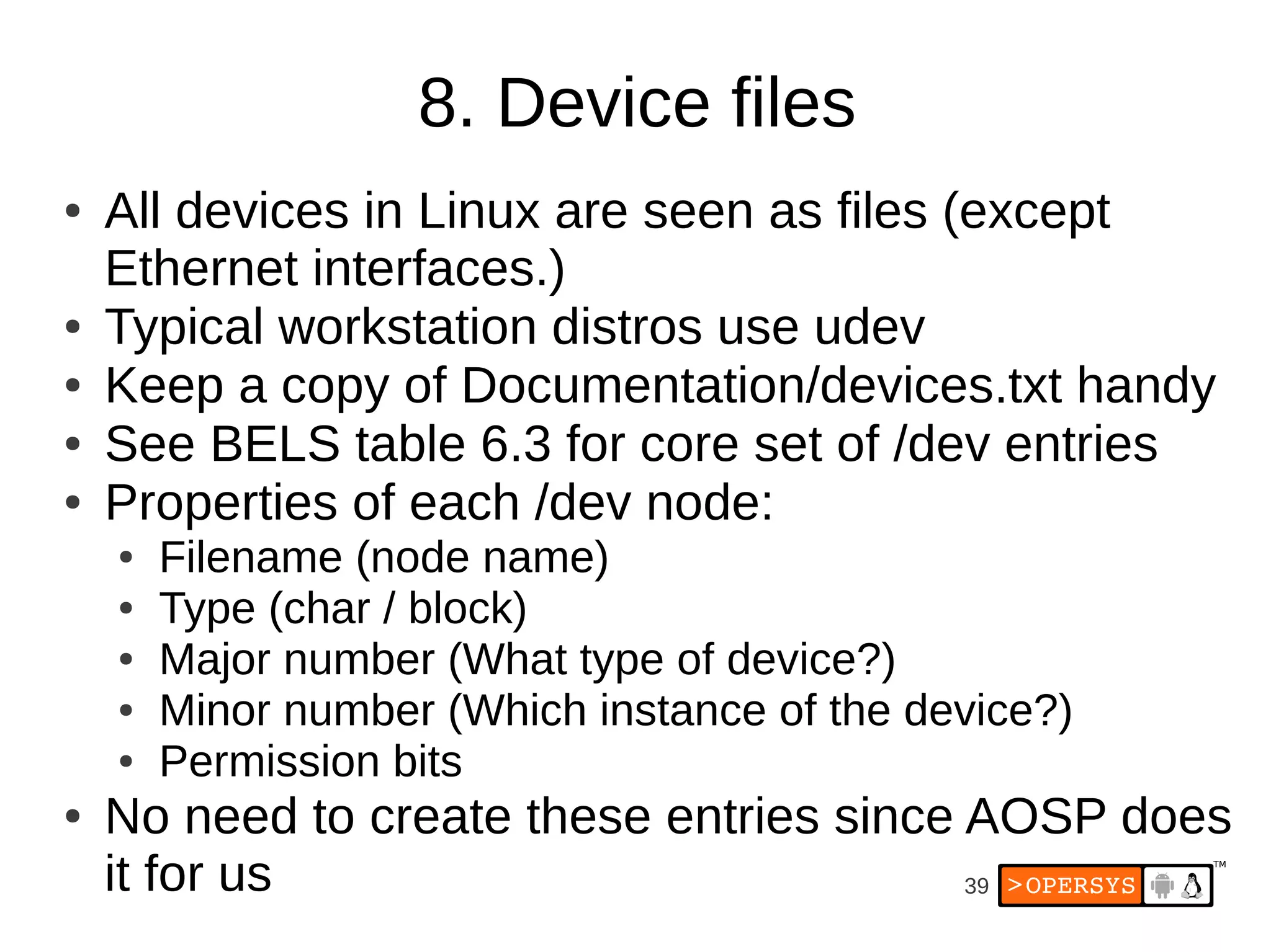 8. Device files
●   All devices in Linux are seen as files (except
    Ethernet interfaces.)
●   Typical workstation distros use udev
●   Keep a copy of Documentation/devices.txt handy
●   See BELS table 6.3 for core set of /dev entries
●   Properties of each /dev node:
    ●   Filename (node name)
    ●   Type (char / block)
    ●   Major number (What type of device?)
    ●   Minor number (Which instance of the device?)
    ●   Permission bits
●   No need to create these entries since AOSP does
    it for us                             39
 