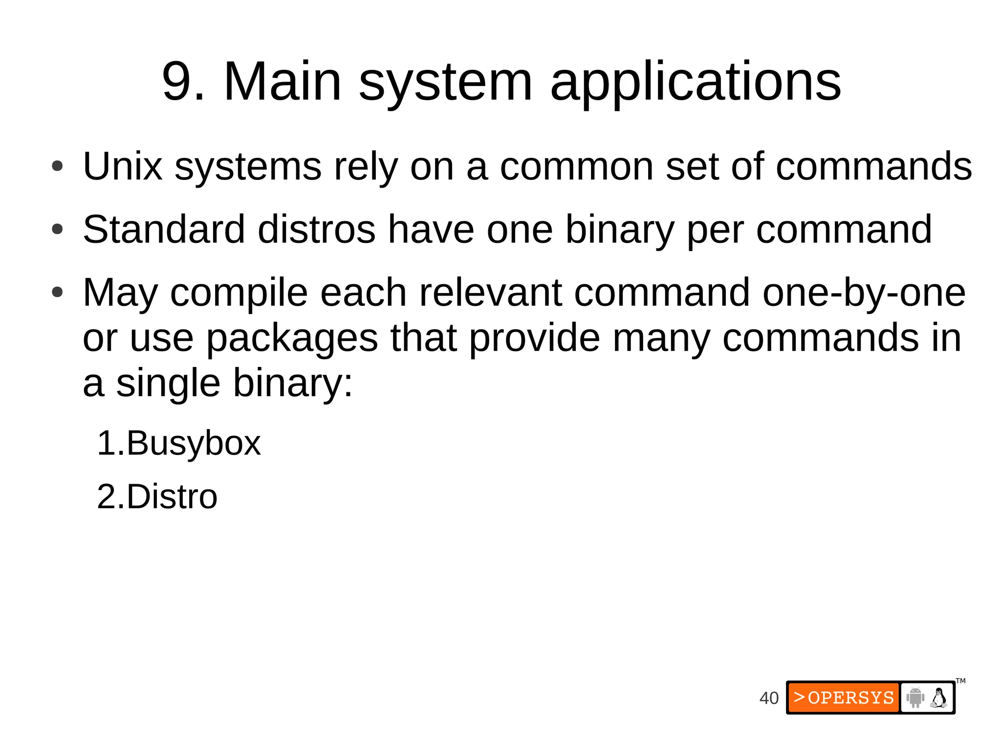 9. Main system applications
●   Unix systems rely on a common set of commands
●   Standard distros have one binary per command
●   May compile each relevant command one-by-one
    or use packages that provide many commands in
    a single binary:
    1.Busybox
    2.Distro




                                       40
 