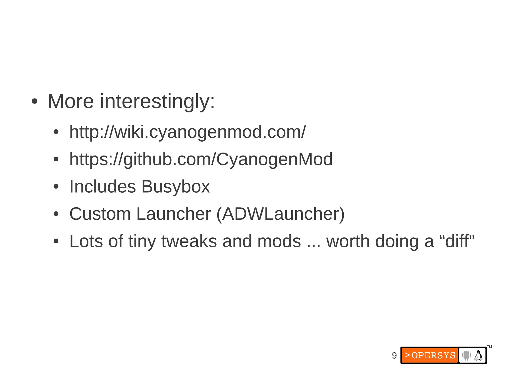 ●   More interestingly:
    ●   http://wiki.cyanogenmod.com/
    ●   https://github.com/CyanogenMod
    ●   Includes Busybox
    ●   Custom Launcher (ADWLauncher)
    ●   Lots of tiny tweaks and mods ... worth doing a “diff”




                                                  9
 