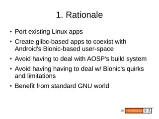 1. Rationale
●   Port existing Linux apps
●   Create glibc-based apps to coexist with
    Android's Bionic-based user-space
●   Avoid having to deal with AOSP's build system
●   Avoid having having to deal w/ Bionic's quirks
    and limitations
●   Benefit from standard GNU world


                                         20
 