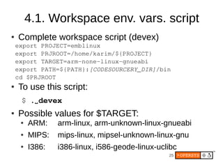 4.1. Workspace env. vars. script
●   Complete workspace script (devex)
    export PROJECT=emblinux
    export PRJROOT=/home/karim/${PROJECT}
    export TARGET=arm­none­linux­gnueabi
    export PATH=${PATH}:[CODESOURCERY_DIR]/bin
    cd $PRJROOT
●   To use this script:
     $ .⌴ devex
●   Possible values for $TARGET:
     ●   ARM:    arm-linux, arm-unknown-linux-gnueabi
     ●   MIPS:   mips-linux, mipsel-unknown-linux-gnu
     ●   I386:   i386-linux, i586-geode-linux-uclibc
                                                 25
 