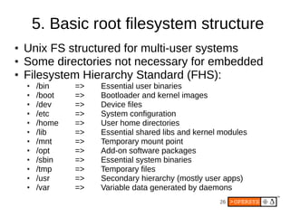 5. Basic root filesystem structure
●   Unix FS structured for multi-user systems
●   Some directories not necessary for embedded
●   Filesystem Hierarchy Standard (FHS):
    ●   /bin    =>   Essential user binaries
    ●   /boot   =>   Bootloader and kernel images
    ●   /dev    =>   Device files
    ●   /etc    =>   System configuration
    ●   /home   =>   User home directories
    ●   /lib    =>   Essential shared libs and kernel modules
    ●   /mnt    =>   Temporary mount point
    ●   /opt    =>   Add-on software packages
    ●   /sbin   =>   Essential system binaries
    ●   /tmp    =>   Temporary files
    ●   /usr    =>   Secondary hierarchy (mostly user apps)
    ●   /var    =>   Variable data generated by daemons
                                                     26
 