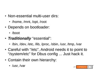 ●   Non-essential multi-user dirs:
    ●   /home, /mnt, /opt, /root
●   Depends on bootloader:
    ●   /boot
●   Traditionally “essential”:
    ●   /bin, /dev, /etc, /lib, /proc, /sbin, /usr, /tmp, /var
●   Careful with “/etc”, Android needs it to point to
    “/system/etc” for Dbus config ... Just hack it.
●   Contain their own hierarchy:
    ●   /usr, /var                                     27
 