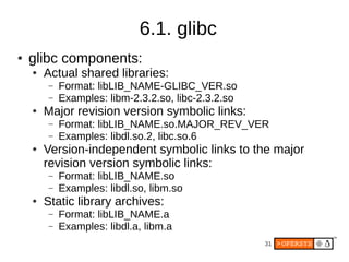 6.1. glibc
●   glibc components:
    ●   Actual shared libraries:
        –   Format: libLIB_NAME-GLIBC_VER.so
        –   Examples: libm-2.3.2.so, libc-2.3.2.so
    ●   Major revision version symbolic links:
        –   Format: libLIB_NAME.so.MAJOR_REV_VER
        –   Examples: libdl.so.2, libc.so.6
    ●   Version-independent symbolic links to the major
        revision version symbolic links:
        –   Format: libLIB_NAME.so
        –   Examples: libdl.so, libm.so
    ●   Static library archives:
        –   Format: libLIB_NAME.a
        –   Examples: libdl.a, libm.a
                                                     31
 