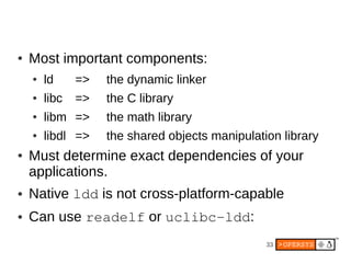 ●   Most important components:
    ●   ld     =>   the dynamic linker
    ●   libc   =>   the C library
    ●   libm =>     the math library
    ●   libdl =>    the shared objects manipulation library
●   Must determine exact dependencies of your
    applications.
●   Native ldd is not cross-platform-capable
●   Can use readelf or uclibc­ldd:
                                                 33
 