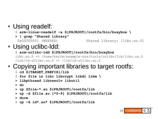 ●   Using readelf:
    $ arm­linux­readelf ­a ${PRJROOT}/rootfs/bin/busybox 
    > | grep "Shared library"
     0x00000001 (NEEDED)             Shared library: [libc.so.0]
●   Using uclibc-ldd:
    $ arm­uclibc­ldd ${PRJROOT}/rootfs/bin/busybox
    libc.so.0 => /home/karim/example­sys/tools/uclibc/lib/libc.so.0
    /lib/ld­uClibc.so.0 => /lib/ld­uClibc.so.0
●   Copying important libraries to target rootfs:
    $ cd ${TARGET_PREFIX}/lib
    $ for file in libc libcrypt libdl libm 
    > libpthread libresolv libutil
    > do
    > cp $file­*.so ${PRJROOT}/rootfs/lib
    > cp ­d $file.so.[*0­9] ${PRJROOT}/rootfs/lib
    > done
    $ cp ­d ld*.so* ${PRJROOT}/rootfs/lib

                                                       34
 