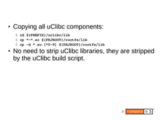 ●   Copying all uClibc components:
    $ cd ${PREFIX}/uclibc/lib
    $ cp *­*.so ${PRJROOT}/rootfs/lib
    $ cp ­d *.so.[*0­9] ${PRJROOT}/rootfs/lib
●   No need to strip uClibc libraries, they are stripped
    by the uClibc build script.




                                                37
 