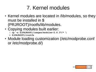 7. Kernel modules
●   Kernel modules are located in /lib/modules, so they
    must be installed in $
    {PRJROOT}/rootfs/lib/modules.
●   Copying modules built earlier:
    $ cp ­a ${PRJROOT}/images/modules­2.6.37/* 
    > ${PRJROOT}/rootfs
●   Module loading customization (/etc/modprobe.conf
    or /etc/modprobe.d/)




                                                   38
 