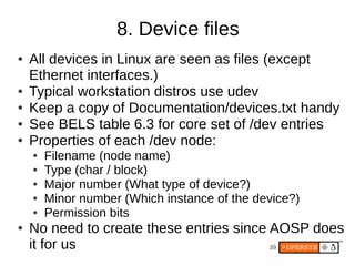 8. Device files
●   All devices in Linux are seen as files (except
    Ethernet interfaces.)
●   Typical workstation distros use udev
●   Keep a copy of Documentation/devices.txt handy
●   See BELS table 6.3 for core set of /dev entries
●   Properties of each /dev node:
    ●   Filename (node name)
    ●   Type (char / block)
    ●   Major number (What type of device?)
    ●   Minor number (Which instance of the device?)
    ●   Permission bits
●   No need to create these entries since AOSP does
    it for us                             39
 