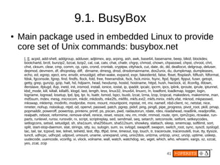 9.1. BusyBox
●   Main package used in embedded Linux to provide
    core set of Unix commands: busybox.net
     [, [[, acpid, add-shell, addgroup, adduser, adjtimex, arp, arping, ash, awk, base64, basename, beep, blkid, blockdev,
     bootchartd, brctl, bunzip2, bzcat, bzip2, cal, cat, catv, chat, chattr, chgrp, chmod, chown, chpasswd, chpst, chroot, chrt,
     chvt, cksum, clear, cmp, comm, cp, cpio, crond, crontab, cryptpw, cttyhack, cut, date, dc, dd, deallocvt, delgroup, deluser,
     depmod, devmem, df, dhcprelay, diff, dirname, dmesg, dnsd, dnsdomainname, dos2unix, du, dumpkmap, dumpleases,
     echo, ed, egrep, eject, env, envdir, envuidgid, ether-wake, expand, expr, fakeidentd, false, fbset, fbsplash, fdflush, fdformat,
     fdisk, fgconsole, fgrep, find, findfs, flock, fold, free, freeramdisk, fsck, fsck.minix, fsync, ftpd, ftpget, ftpput, fuser, getopt,
     getty, grep, gunzip, gzip, halt, hd, hdparm, head, hexdump, hostid, hostname, httpd, hush, hwclock, id, ifconfig, ifdown,
     ifenslave, ifplugd, ifup, inetd, init, insmod, install, ionice, iostat, ip, ipaddr, ipcalc, ipcrm, ipcs, iplink, iproute, iprule, iptunnel,
     kbd_mode, kill, killall, killall5, klogd, last, length, less, linux32, linux64, linuxrc, ln, loadfont, loadkmap, logger, login,
     logname, logread, losetup, lpd, lpq, lpr, ls, lsattr, lsmod, lspci, lsusb, lzcat, lzma, lzop, lzopcat, makedevs, makemime, man,
     md5sum, mdev, mesg, microcom, mkdir, mkdosfs, mke2fs, mkfifo, mkfs.ext2, mkfs.minix, mkfs.vfat, mknod, mkpasswd,
     mkswap, mktemp, modinfo, modprobe, more, mount, mountpoint, mpstat, mt, mv, nameif, nbd-client, nc, netstat, nice,
     nmeter, nohup, nslookup, ntpd, od, openvt, passwd, patch, pgrep, pidof, ping, ping6, pipe_progress, pivot_root, pkill, pmap,
     popmaildir, poweroff, powertop, printenv, printf, ps, pscan, pwd, raidautorun, rdate, rdev, readahead, readlink, readprofile,
     realpath, reboot, reformime, remove-shell, renice, reset, resize, rev, rm, rmdir, rmmod, route, rpm, rpm2cpio, rtcwake, run-
     parts, runlevel, runsv, runsvdir, rx, script, scriptreplay, sed, sendmail, seq, setarch, setconsole, setfont, setkeycodes,
     setlogcons, setsid, setuidgid, sh, sha1sum, sha256sum, sha512sum, showkey, slattach, sleep, smemcap, softlimit, sort,
     split, start-stop-daemon, stat, strings, stty, su, sulogin, sum, sv, svlogd, swapoff, swapon, switch_root, sync, sysctl, syslogd,
     tac, tail, tar, tcpsvd, tee, telnet, telnetd, test, tftp, tftpd, time, timeout, top, touch, tr, traceroute, traceroute6, true, tty, ttysize,
     tunctl, udhcpc, udhcpd, udpsvd, umount, uname, unexpand, uniq, unix2dos, unlzma, unlzop, unxz, unzip, uptime, usleep,
     uudecode, uuencode, vconfig, vi, vlock, volname, wall, watch, watchdog, wc, wget, which, who, whoami, xargs, xz, xzcat,
     yes, zcat, zcip

                                                                                                           41
 