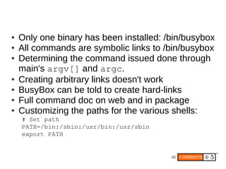 ●   Only one binary has been installed: /bin/busybox
●   All commands are symbolic links to /bin/busybox
●   Determining the command issued done through
    main's argv[] and argc.
●   Creating arbitrary links doesn't work
●   BusyBox can be told to create hard-links
●   Full command doc on web and in package
●   Customizing the paths for the various shells:
    # Set path
    PATH=/bin:/sbin:/usr/bin:/usr/sbin
    export PATH


                                         45
 