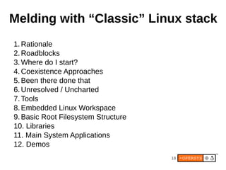 Melding with “Classic” Linux stack
1. Rationale
2. Roadblocks
3. Where do I start?
4. Coexistence Approaches
5. Been there done that
6. Unresolved / Uncharted
7. Tools
8. Embedded Linux Workspace
9. Basic Root Filesystem Structure
10. Libraries
11. Main System Applications
12. Demos
                                     18
 