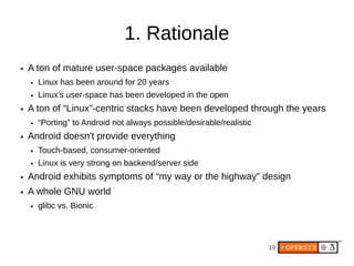 1. Rationale
●   A ton of mature user-space packages available
    ●   Linux has been around for 20 years
    ●   Linux's user-space has been developed in the open
●   A ton of “Linux”-centric stacks have been developed through the years
    ●   “Porting” to Android not always possible/desirable/realistic
●   Android doesn't provide everything
    ●   Touch-based, consumer-oriented
    ●   Linux is very strong on backend/server side
●   Android exhibits symptoms of “my way or the highway” design
●   A whole GNU world
    ●   glibc vs. Bionic



                                                                       19
 
