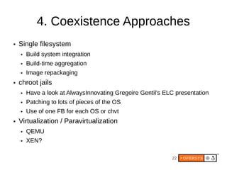 4. Coexistence Approaches
●   Single filesystem
    ●   Build system integration
    ●   Build-time aggregation
    ●   Image repackaging
●   chroot jails
    ●   Have a look at AlwaysInnovating Gregoire Gentil's ELC presentation
    ●   Patching to lots of pieces of the OS
    ●   Use of one FB for each OS or chvt
●   Virtualization / Paravirtualization
    ●   QEMU
    ●   XEN?

                                                            22
 