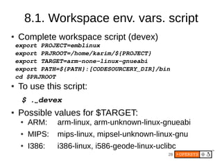 8.1. Workspace env. vars. script
●   Complete workspace script (devex)
    export PROJECT=emblinux
    export PRJROOT=/home/karim/${PROJECT}
    export TARGET=arm­none­linux­gnueabi
    export PATH=${PATH}:[CODESOURCERY_DIR]/bin
    cd $PRJROOT
●   To use this script:
     $ .⌴ devex
●   Possible values for $TARGET:
     ●   ARM:    arm-linux, arm-unknown-linux-gnueabi
     ●   MIPS:   mips-linux, mipsel-unknown-linux-gnu
     ●   I386:   i386-linux, i586-geode-linux-uclibc
                                                 28
 