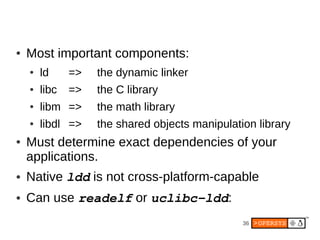 ●   Most important components:
    ●   ld     =>   the dynamic linker
    ●   libc   =>   the C library
    ●   libm =>     the math library
    ●   libdl =>    the shared objects manipulation library
●   Must determine exact dependencies of your
    applications.
●   Native ldd is not cross-platform-capable
●   Can use readelf or uclibc­ldd:
                                                 36
 