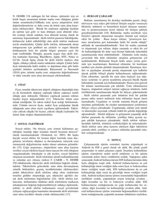 3
N. DEM˙IR 218 saldırgan bir hal alması, is¸letmeler ic¸in en
kritik bas¸arı unsurunun ¨ur¨un¨un marka ismi oldu˘gunu g¨ozler
¨on¨une sermektedir.[14]Marka ismi ayrıca m¨us¸terilerin ¨ur¨un
de˘gerlendirmelerini ve daha sonra da ¨ur¨un¨u satın alma karar-
larını etkileyecektir . B¨uy¨uk bir markanın sa˘gladı˘gı faydalar
da is¸letme ic¸in gelir ve kara d¨on¨us¸en uzun d¨onemli reka-
bet avantajı olarak sadakati, kısa d¨onemli kazanc¸ olarak da
tanınmayı kapsamaktadır. Akıllı telefon pazarına bakıldı˘gında,
kullanıcılar kabul edilebilirli˘gi olan akıllı telefon markasını
tercih etmektedirler. C¸ ¨unk¨u akıllı telefon, dokunmatik ekran
entegrasyonu ic¸in graﬁksel ara y¨uz¨uyle ve asgari d¨uzeyde
k¨ot¨ules¸meyle hızlı bir s¸ekilde bilgiyi g¨osteren es¸siz bir
stat¨u sembol¨ud¨ur. ¨Orne˘gin, pazarda uygun olan akıllı tele-
fon markaları Samsung, BlackBerry, Apple, HTC, Nokia ve
LG’dir. Ancak ilginc¸ olarak bir akıllı telefon markası olan
Apple, oldukc¸a y¨uksek marka sadakatine sahiptir. C¸ ¨unk¨u farklı
ﬁyat noktalarında farklı renkler ve depolama alanı gibi farklı
c¸es¸itteki ¨ur¨unlere ayrılmaktadır. Khasawneh ve Hasouneh
(2010) g¨ore; ¨ur¨un¨un marka ismi, m¨us¸terinin de˘gerlendirmesi
ve daha sonrada satın alma davranıs¸ını etkilemektedir.
E. F˙IYAT
Fiyat, temelde t¨uketicinin de˘gerli oldu˘gunu d¨us¸¨und¨u˘g¨u ¨ur¨un
ya da hizmetlerle de˘gis¸im yapmada ¨odeme yapmaya istekli
oldu˘gu para miktarıdır. ¨Odemesi yapılacak paranın miktarı
kis¸iden kis¸iye de˘gis¸mektedir [11]. T¨uketiciler ¨ur¨un¨u satın
almak istedi˘ginde, bir takım makul ﬁyat aralı˘gı belirlenmek-
tedir. ¨Ur¨un¨un mevcut ﬁyatı, makul ﬁyat aralı˘gından b¨uy¨uk
oldu˘gunda satın alma niyeti zayıﬂama e˘gilimindedir. T¨uketi-
ciler y¨uksek (d¨us¸¨uk) bir ﬁyatın, y¨uksek (d¨us¸¨uk) kalitedeki bir
¨ur¨un¨u ifade etti˘gini d¨us¸¨unmektedirler.
F. SOSYAL FAKT ¨ORLER
Sosyal etkiler, “bir bireyin, yeni sistemi kullanması ge-
rekti˘gine inandı˘gı di˘ger insanları ¨onemli hissetme derecesi”
olarak tanımlanmaktadır (Venkatesh vd., 2003). Bir bas¸ka
deyis¸le sosyal etkiler, bir insanın di˘geri ¨uzerinde onun duy-
gularını, tavırlarını, d¨us¸¨unce ve davranıs¸larını, isteyerek veya
istemeyerek de˘gis¸tirmesine neden olması anlamına gelmekte-
dir [15]. C¸ o˘gu aras¸tırmacı, m¨us¸terilerin satın alma kararını
verirken sosyal etkilerin hayati ¨onem tas¸ıyan bir rol¨u oldu˘gunu
vurgulamaktadır Arkadas¸lar ve aile ¨uyeleri, sosyal fakt¨orleri
olus¸turan unsurlardır. Akıllı telefonları s¨urekli kullandıklarında
ve onlardan ayrı olmaya isteksiz F. C¸ AKIR – N. DEM˙IR
220 olduklarında, t¨uketiciler akıllı telefonlara ba˘gımlı olmak-
tadırlar. T¨uketicilerin gelecekteki satın alma davranıs¸larına
y¨onelik beklentileri, gec¸mis¸ tecr¨ubelerinden etkilenecektir;
c¸¨unk¨u t¨uketicilerin akıllı telefona sahip olma isteklerinin
temelini g¨ud¨uler olus¸turdu˘gu ic¸in, t¨uketiciler a˘gırlıklı ola-
rak akıllı telefonlara ba˘gımlıdırlar [16]. Akıllı telefon kul-
lanıcıları, kullanmakta oldukları akıllı telefonların markasını
arkadas¸larının be˘genip be˘genmedikleriyle oldukc¸a ilgilenmek-
tedirler ve akıllı telefon kullanmanın sosyal c¸evrelerinde
iyiles¸me sa˘glayaca˘gına inanmaları durumunda akıllı telefonları
satın alma tercihleri olumlu y¨onde etkilenecektir [17].
G. REKLAM C¸ ABALARI
Reklam, tanımlanmıs¸ bir destekc¸i tarafından gazete, dergi,
televizyon veya radyo gibi kitlesel iletis¸im arac¸ları vasıtasıyla
ﬁkirlerin, ¨ur¨unlerin ve hizmetlerin kis¸isel olmayan sunumu-
nun ve promosyonunun ¨ucreti ¨odenen bir iletis¸im s¸ekliyle
gerc¸ekles¸tirilmesidir [18]. Reklamlar, marka tercihiyle veya
bireyleri e˘giterek olus¸turulan mesajları iletmek ic¸in maliyet
etkin bir yoldur . Buna kars¸ın reklam, “promosyon kar-
ması unsurlarının geri kalanından farklı bir tarzda oldu˘gu”
s¸eklinde de tanımlanabilmektedir .Yeni bir marka yaratmak
ve olus¸turmak ic¸in reklam, do˘gru zamanda ve etkin bir yol
ile kullanıldı˘gında bir ¨ur¨un veya hizmet hakkında farkındalık
yaratılmasında ¨onc¨u olabilmektedir . G¨un¨um¨uz zorlu medya
c¸evresinde bile ¨ur¨un reklamları satıs¸ların gelis¸mesine yol
ac¸abilmektedir. Reklamlar birc¸ok farklı amacı yerine getir-
mek ic¸in tasarlanmıs¸tır. Kurumsal reklamlar, bir kurulus¸un
taraﬂarı ic¸in olumlu g¨or¨unt¨u olus¸turmaktadır. Kurulus¸un, ken-
disi ve paydas¸ları arasında prestij olus¸turmak ic¸in tedbirler
alacak s¸ekilde bilinc¸li planlar kullanılmasını sa˘glamaktadır.
¨Ur¨un reklamları, spesiﬁk bir satın alma faaliyeti ic¸in t¨uke-
ticiye seslenme ve g¨uven uyandırma amacıyla b¨uy¨uk ¨olc¸¨ude
farkındalık yaratmak ic¸in kullanılmaktadır. Pazara yeni girecek
bir ¨ur¨un¨un tanıtılmasında c¸ok etkilidir. ¨Ur¨un reklamlarının
bas¸arısı, ola˘gan¨ust¨u m¨us¸teri tatmini sa˘glayan ¨ur¨unlerin, farklı
¨ozelliklerinin tanıtılmasında b¨uy¨uk bir ihtiyacı gidermektedir
. Akıllı telefon pazarında yeni ¨ur¨unlerin hızlı bir s¸ekilde
pazara n¨ufus etmesi nedeniyle ¨ur¨un reklamları hayati ¨onem
tas¸ımaktadır. Uygulama ve teoride zamanla birc¸ok gelis¸me
meydana gelmektedir, bu y¨uzden tanımlamaların yenilenmesi
ihtiyacı ortaya c¸ıkmaktadır. Uygulamada, reklam yeni teknik
ve teknolojiler sayesinde yıllardır k¨okl¨u bir s¸ekilde de˘gis¸ikli˘ge
u˘gramaktadır . S¨urekli de˘gis¸me ve gelis¸menin yas¸andı˘gı akıllı
telefon pazarında da reklamlar, yenilikc¸i bakıs¸ ac¸ısına uy-
gun s¸ekilde kars¸ımıza c¸ıkmaktadır. Akıllı telefon reklam-
larındaki farklılık, ¨ur¨unlerin cezbedicili˘gini de arttırmaktadır.
Akıllı telefon satın alma kararını etkileyen di˘ger fakt¨orlerin
yanında etkili, yenilikc¸i ve yaratıcı reklamlar pazardaki reka-
beti zorlas¸tırmaktadır.
II. SONUC¸
C¸ alıs¸mamızda is¸letim sistemleri ¨uzerine yo˘gunlas¸tık ve
Android ile IOS u genel olarak ele aldık. Bu y¨onde c¸es¸itli
aras¸tırmalar ve anket c¸alıs¸ması yaptık. ˙Insanlara kullandıkları
is¸letim sistemlerini neden tercih ettiklerini ve bir is¸letim
sisteminde nelere ¨onem verdiklerini sorduk. Yaptı˘gımız anket
sonucunda Android kullanıcılarının IOS kullanıcılarından daha
fazla oldu˘gunu tespit ettik. Android kullanıcılarının en c¸ok
kullanıs¸lılı˘ga ¨onem verdi˘gini daha sonra ﬁyat ve fonksiyonlara
¨onem verdi˘gini tespit ettik. IOS kullanıcılarının da en c¸ok
kullanıs¸lılı˘ga daha sonra da g¨uvenli˘ge ¨onem verdi˘gini tespit
ettik. Android kullanıcılarına is¸letim sistemindeki be˘gendikleri
¨ozellikleri sorduk, c¸o˘gunluktan eris¸im kolaylı˘gı cevabını ,
di˘ger kısımdan ise hız ve fonksiyon cevabını aldık. IOS
kullanıcılarına sordu˘gumuzda ise c¸o˘gu kullanıcıdan hız ce-
vabını, di˘ger kısımdan ise kullanıs¸lılı˘gı cevabını aldık. And-
roid kullanıcılarına is¸letim sisteminin be˘genmedikleri ¨ozellik-
lerini sordu˘gumuzda, c¸o˘gunluk memnun olduklarını s¨oylerken,
 