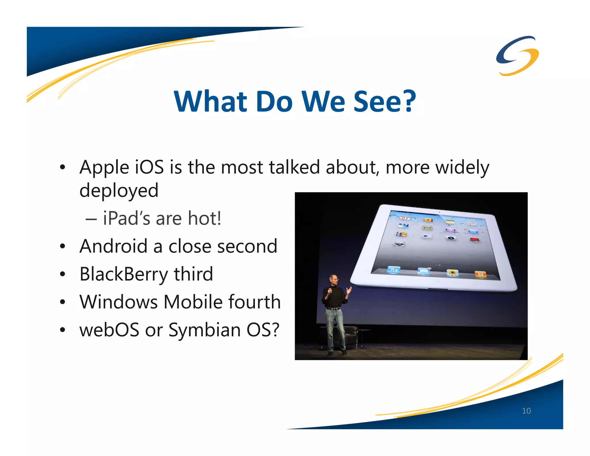 What Do We See?
• Apple iOS is the most talked about, more widely
  deployed
   – iPad’s are hot!
• Android a close second
• BlackBerry third
• Windows Mobile fourth
• webOS or Symbian OS?


                                                    10
 