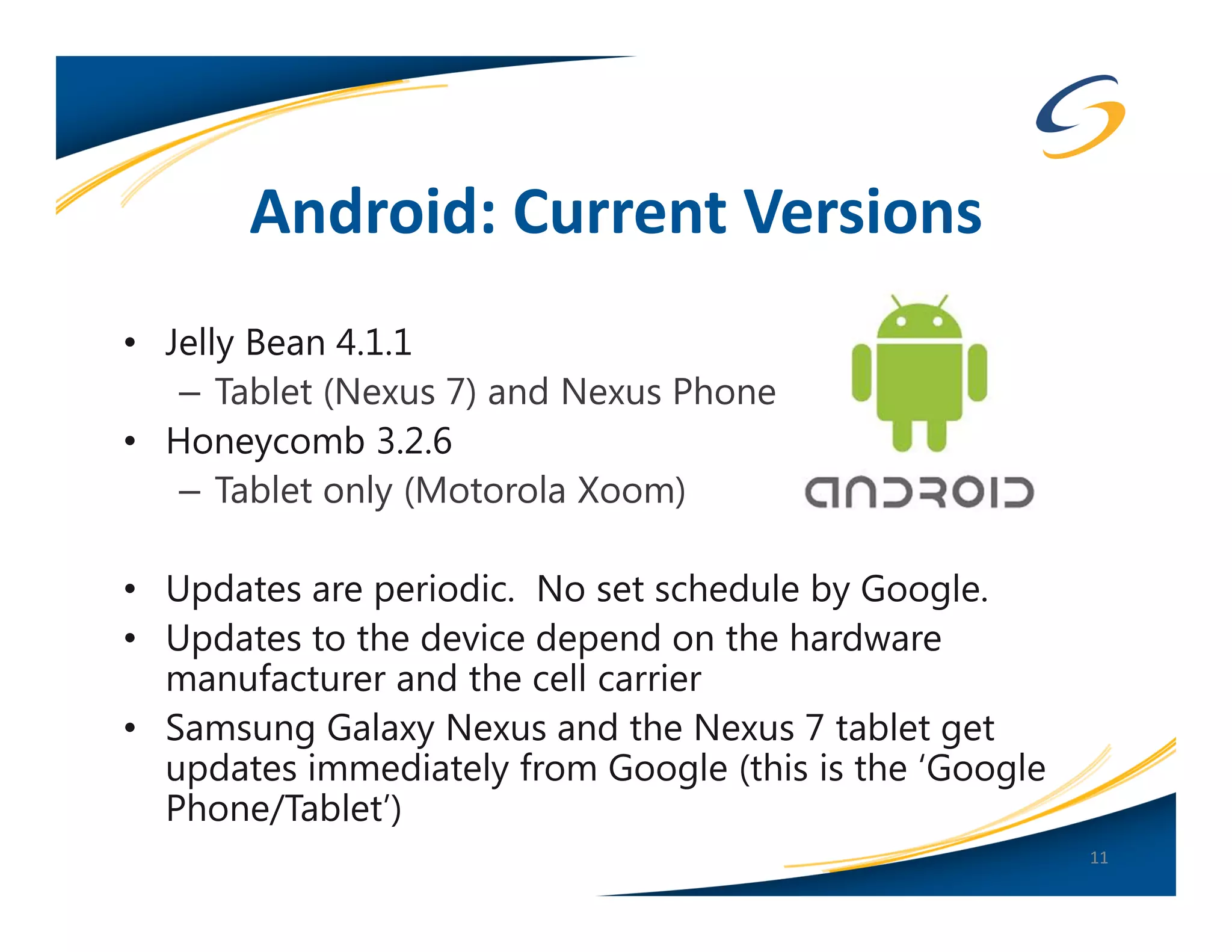 Android: Current Versions
• Jelly Bean 4.1.1
   – Tablet (Nexus 7) and Nexus Phone
• Honeycomb 3.2.6
   – Tablet only (Motorola Xoom)

• Updates are periodic. No set schedule by Google.
• Updates to the device depend on the hardware
  manufacturer and the cell carrier
• Samsung Galaxy Nexus and the Nexus 7 tablet get
  updates immediately from Google (this is the ‘Google
  Phone/Tablet’)
                                                         11
 
