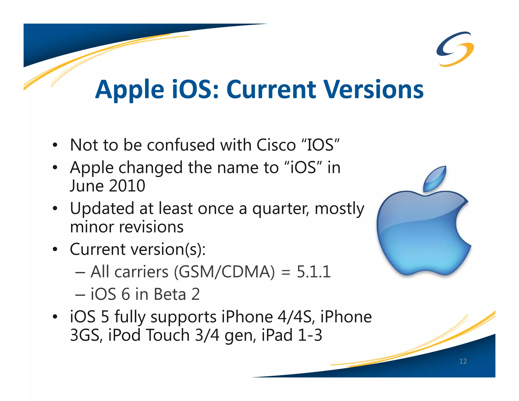 Apple iOS: Current Versions
• Not to be confused with Cisco “IOS”
• Apple changed the name to “iOS” in
  June 2010
• Updated at least once a quarter, mostly
  minor revisions
• Current version(s):
   – All carriers (GSM/CDMA) = 5.1.1
   – iOS 6 in Beta 2
• iOS 5 fully supports iPhone 4/4S, iPhone
  3GS, iPod Touch 3/4 gen, iPad 1-3
                                             12
 