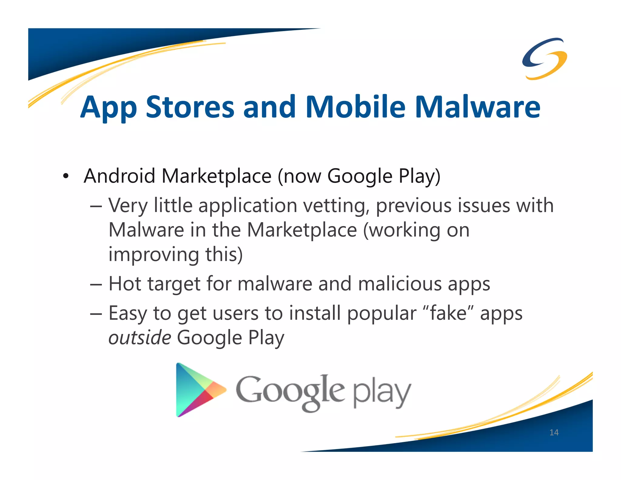 App Stores and Mobile Malware
• Android Marketplace (now Google Play)
   – Very little application vetting, previous issues with
     Malware in the Marketplace (working on
     improving this)
   – Hot target for malware and malicious apps
   – Easy to get users to install popular “fake” apps
     outside Google Play



                                                         14
 